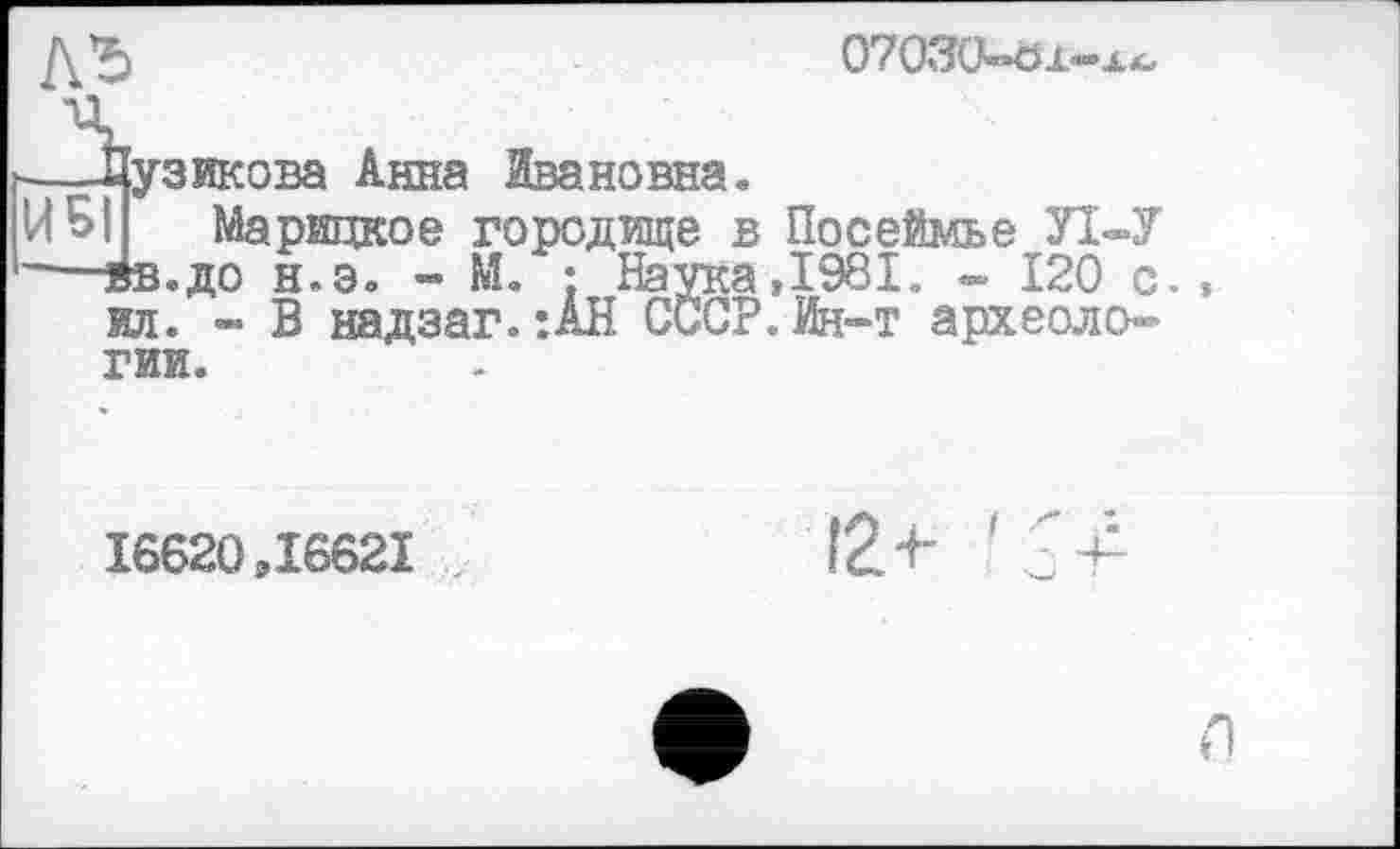 ﻿0*7 03Ü-ö х—л*.
—-Лузикова Анна Ивановна.
И Б Марицкое городище в Посеймье УІ-У —вв.до н.э. - М. : Наука,1981, - 120 с. , ил. - В надзаг.:АН СССР.Ин-т археологии.
16620,16621
12+ ' 1+
л